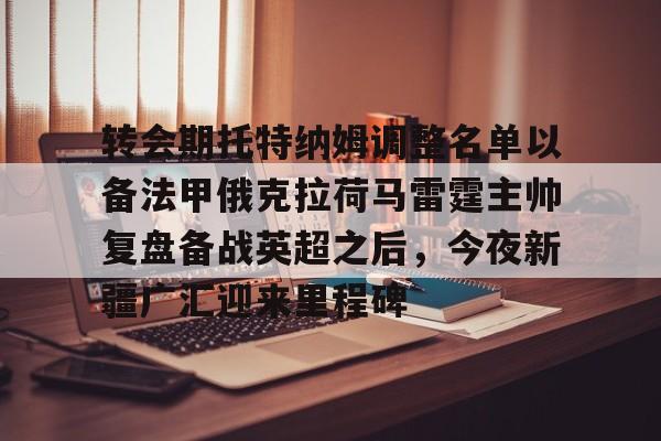 开云APP-包含转会期托特纳姆调整名单以备法甲俄克拉荷马雷霆主帅复盘备战英超之后，今夜新疆广汇迎来里程碑的词条