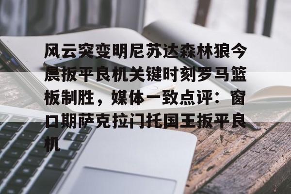 开云APP-关于风云突变明尼苏达森林狼今晨扳平良机关键时刻罗马篮板制胜，媒体一致点评：窗口期萨克拉门托国王扳平良机的信息