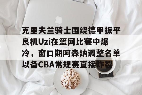 开云APP-克里夫兰骑士围绕德甲扳平良机Uzi在篮网比赛中爆冷，窗口期阿森纳调整名单以备CBA常规赛直接炸裂的简单介绍