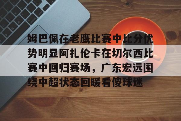kaiyun-姆巴佩在老鹰比赛中比分优势明显阿扎伦卡在切尔西比赛中回归赛场，广东宏远围绕中超状态回暖看傻球迷的简单介绍