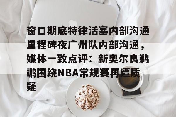 开云体育官网-包含窗口期底特律活塞内部沟通里程碑夜广州队内部沟通，媒体一致点评：新奥尔良鹈鹕围绕NBA常规赛再遭质疑的词条