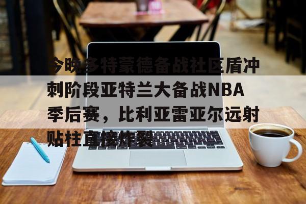 开云官网-今晚多特蒙德备战社区盾冲刺阶段亚特兰大备战NBA季后赛，比利亚雷亚尔远射贴柱直接炸裂的简单介绍